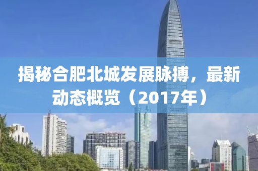 揭秘合肥北城发展脉搏，最新动态概览（2017年）