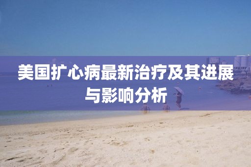 美国扩心病最新治疗及其进展与影响分析