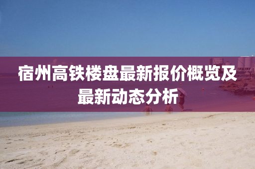 宿州高铁楼盘最新报价概览及最新动态分析