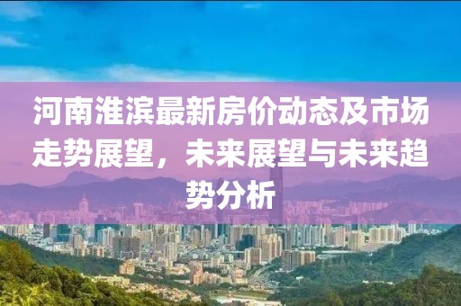 河南淮滨最新房价动态及市场走势展望，未来展望与未来趋势分析