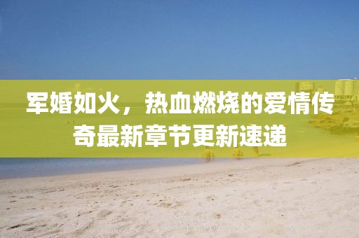军婚如火，热血燃烧的爱情传奇最新章节更新速递