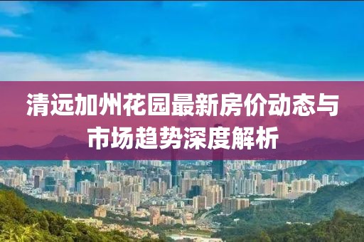 清远加州花园最新房价动态与市场趋势深度解析