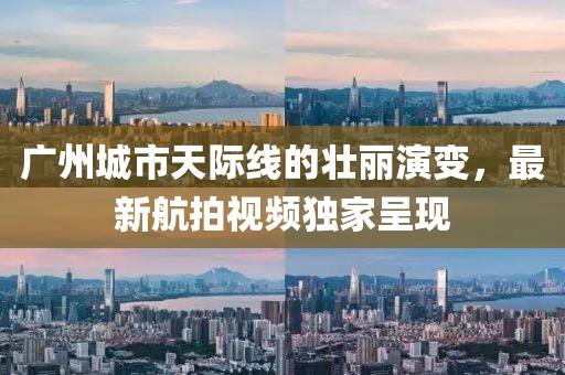 广州城市天际线的壮丽演变，最新航拍视频独家呈现