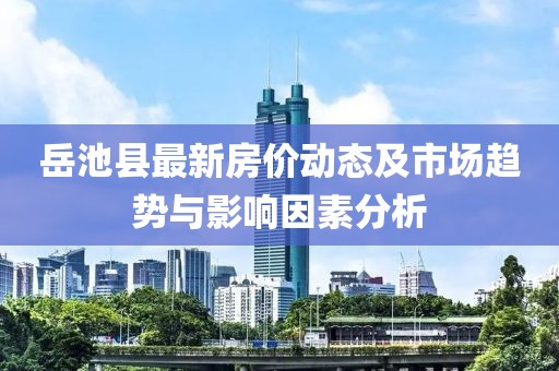 岳池县最新房价动态及市场趋势与影响因素分析