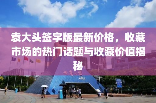 袁大头签字版最新价格，收藏市场的热门话题与收藏价值揭秘