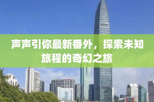声声引你最新番外，探索未知旅程的奇幻之旅