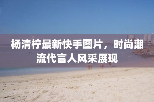 杨清柠最新快手图片，时尚潮流代言人风采展现