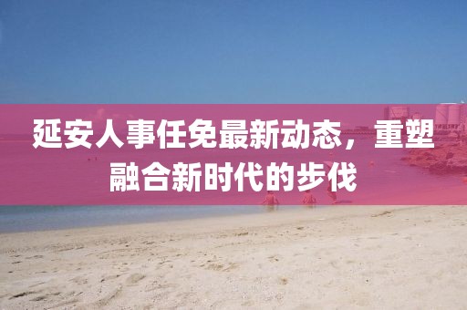 延安人事任免最新动态，重塑融合新时代的步伐