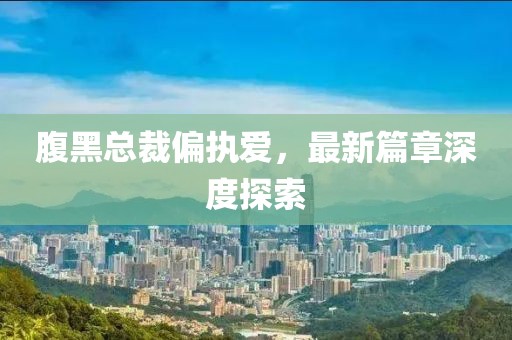 腹黑总裁偏执爱，最新篇章深度探索