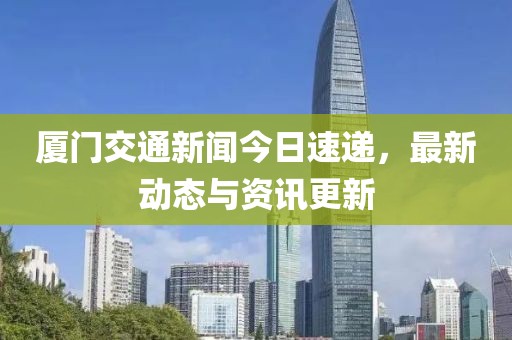 厦门交通新闻今日速递，最新动态与资讯更新