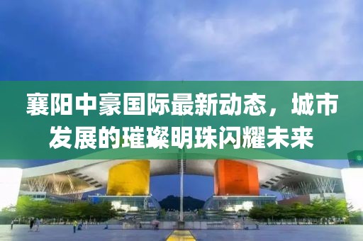 襄阳中豪国际最新动态，城市发展的璀璨明珠闪耀未来