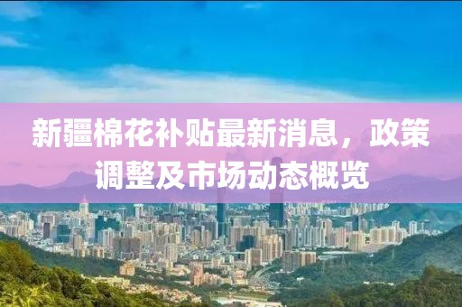 新疆棉花补贴最新消息，政策调整及市场动态概览