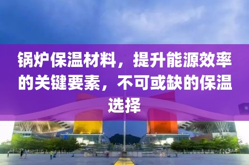锅炉保温材料，提升能源效率的关键要素，不可或缺的保温选择