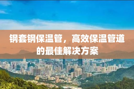 钢套钢保温管，高效保温管道的最佳解决方案