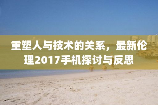 重塑人与技术的关系，最新伦理2017手机探讨与反思