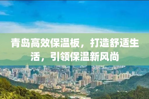 青岛高效保温板，打造舒适生活，引领保温新风尚