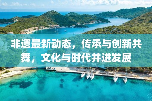 非遗最新动态，传承与创新共舞，文化与时代并进发展