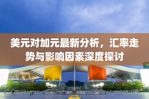 美元对加元最新分析，汇率走势与影响因素深度探讨