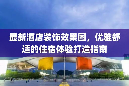 最新酒店装饰效果图，优雅舒适的住宿体验打造指南