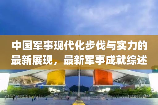 中国军事现代化步伐与实力的最新展现，最新军事成就综述