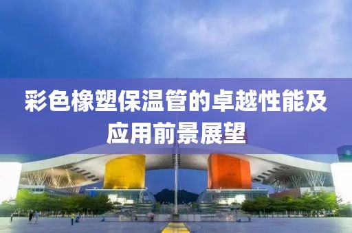 彩色橡塑保温管的卓越性能及应用前景展望