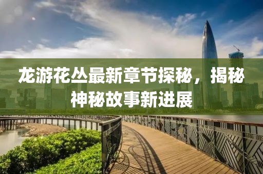 龙游花丛最新章节探秘，揭秘神秘故事新进展