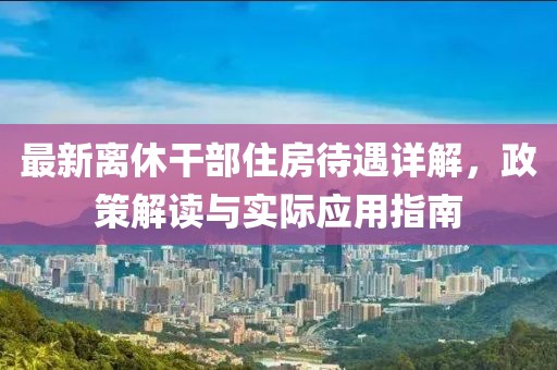 最新离休干部住房待遇详解，政策解读与实际应用指南