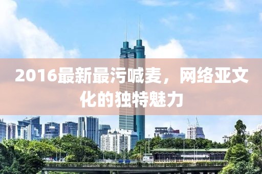 2016最新最污喊麦，网络亚文化的独特魅力