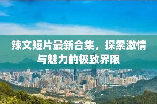 辣文短片最新合集，探索激情与魅力的极致界限