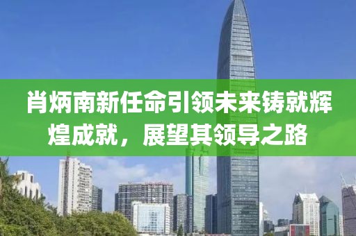 肖炳南新任命引领未来铸就辉煌成就，展望其领导之路