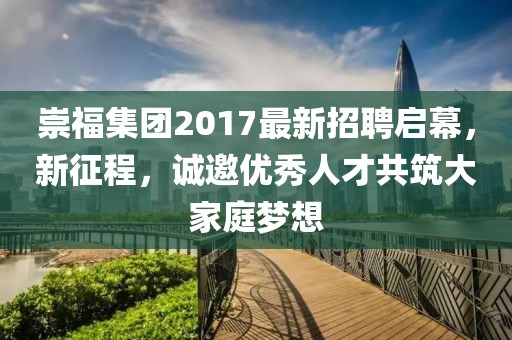 崇福集团2017最新招聘启幕，新征程，诚邀优秀人才共筑大家庭梦想