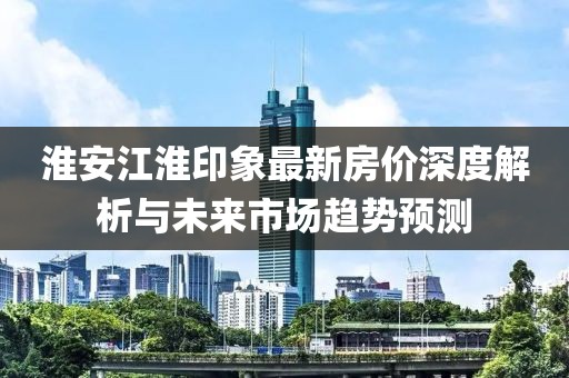 淮安江淮印象最新房价深度解析与未来市场趋势预测