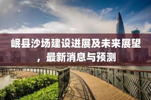 岷县沙场建设进展及未来展望，最新消息与预测