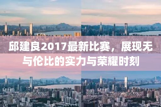 邱建良2017最新比赛，展现无与伦比的实力与荣耀时刻