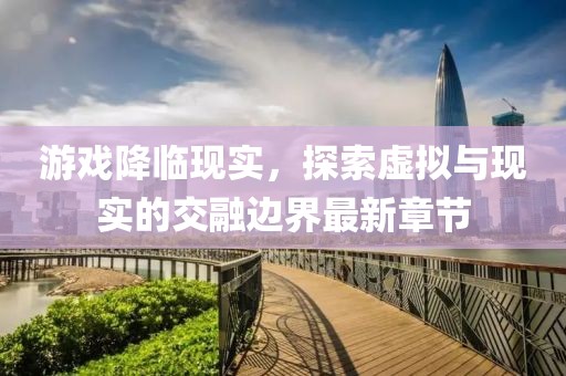 游戏降临现实，探索虚拟与现实的交融边界最新章节