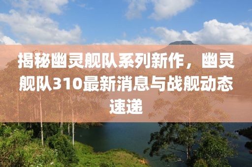 揭秘幽灵舰队系列新作，幽灵舰队310最新消息与战舰动态速递