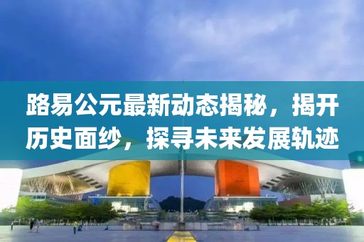 路易公元最新动态揭秘，揭开历史面纱，探寻未来发展轨迹