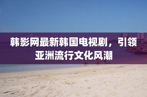 韩影网最新韩国电视剧，引领亚洲流行文化风潮