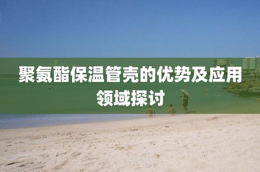 聚氨酯保温管壳的优势及应用领域探讨
