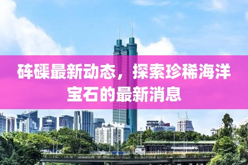 砗磲最新动态，探索珍稀海洋宝石的最新消息