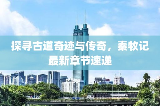 探寻古道奇迹与传奇，秦牧记最新章节速递