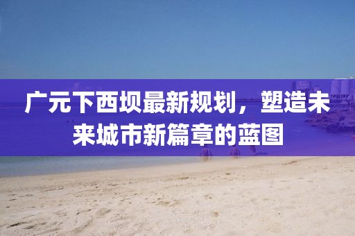 广元下西坝最新规划，塑造未来城市新篇章的蓝图