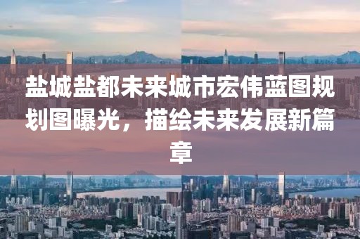 盐城盐都未来城市宏伟蓝图规划图曝光，描绘未来发展新篇章