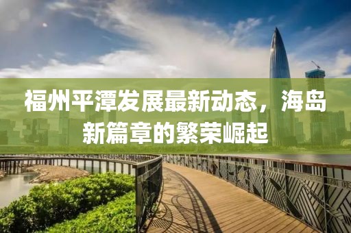 福州平潭发展最新动态，海岛新篇章的繁荣崛起