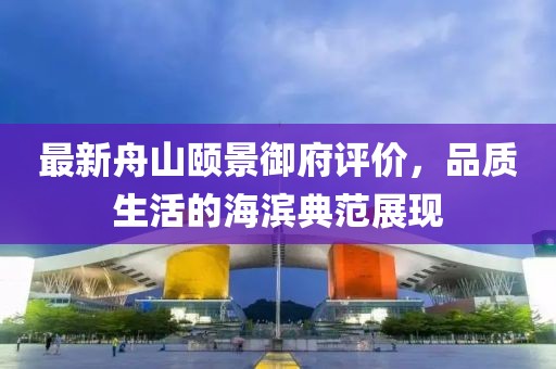 最新舟山颐景御府评价，品质生活的海滨典范展现