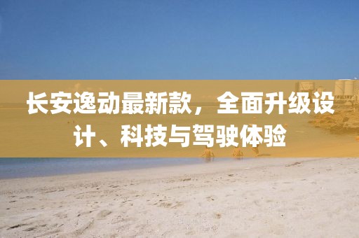 长安逸动最新款，全面升级设计、科技与驾驶体验