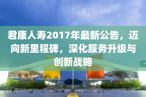 君康人寿2017年最新公告，迈向新里程碑，深化服务升级与创新战略