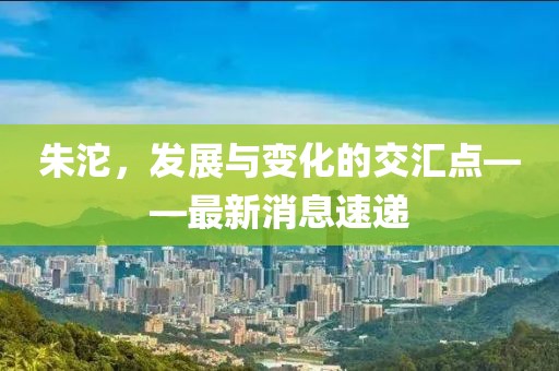 朱沱，发展与变化的交汇点——最新消息速递