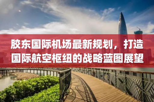 胶东国际机场最新规划，打造国际航空枢纽的战略蓝图展望