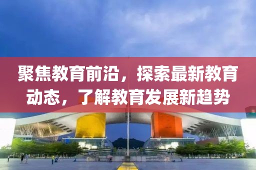聚焦教育前沿，探索最新教育动态，了解教育发展新趋势